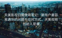 天美影视日常使用笔记：新用户最容易遇到的问题与应对方式，天美视频创始人是谁