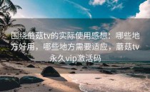 围绕蘑菇tv的实际使用感想：哪些地方好用，哪些地方需要适应，蘑菇tv永久vip激活码