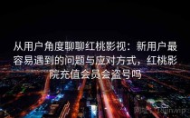 从用户角度聊聊红桃影视：新用户最容易遇到的问题与应对方式，红桃影院充值会员会盗号吗