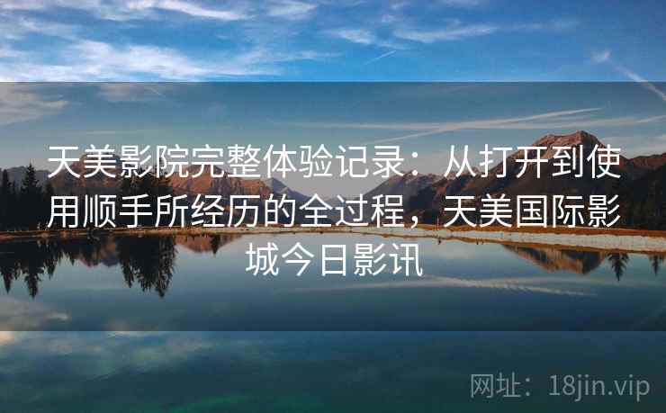 天美影院完整体验记录:从打开到使用顺手所经历的全过程,天美国际影城今日影讯 第1张 天美影院完整体验记录:从打开到使用顺手所经历的全过程,天美国际影城今日影讯 第1张