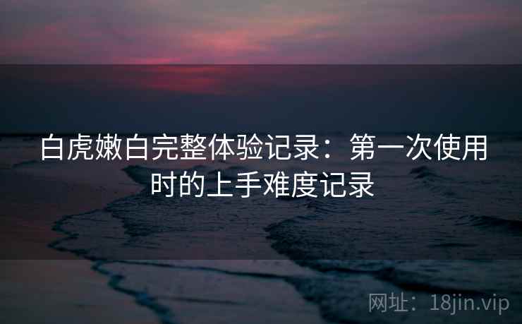 白虎嫩白完整体验记录:第一次使用时的上手难度记录 第2张 白虎嫩白完整体验记录:第一次使用时的上手难度记录 第2张