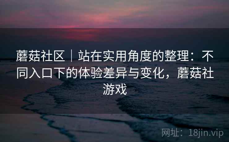 蘑菇社区｜站在实用角度的整理：不同入口下的体验差异与变化，蘑菇社游戏  第2张