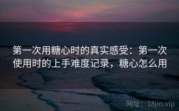 第一次用糖心时的真实感受：第一次使用时的上手难度记录，糖心怎么用  第2张