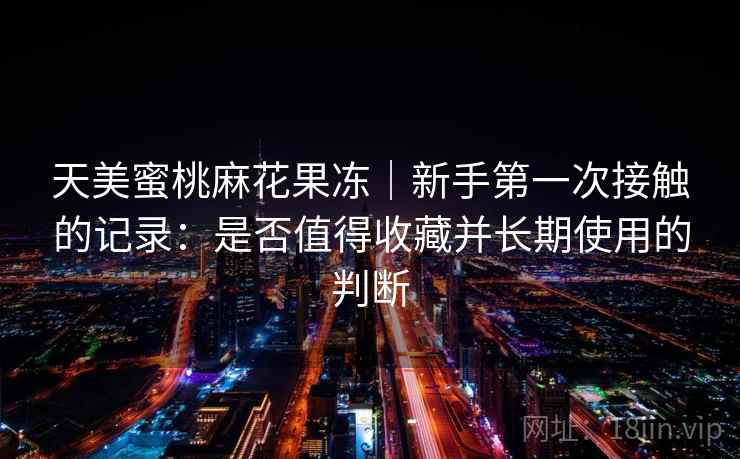 天美蜜桃麻花果冻|新手第一次接触的记录:是否值得收藏并长期使用的判断 第2张 天美蜜桃麻花果冻|新手第一次接触的记录:是否值得收藏并长期使用的判断 第2张