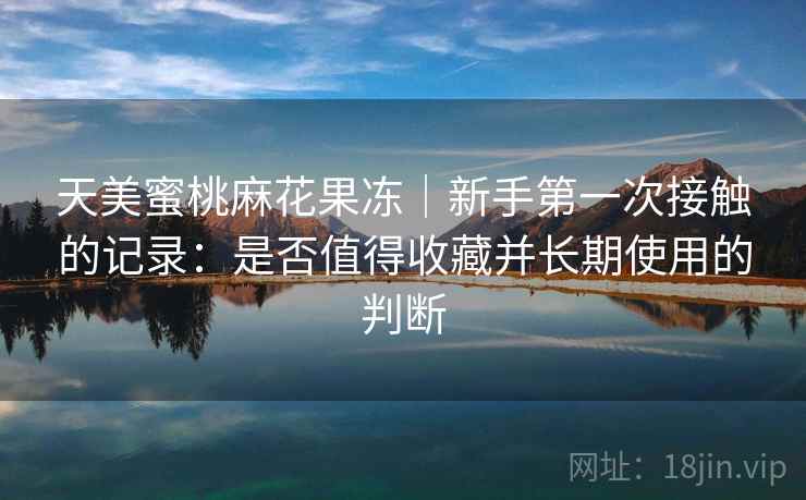 天美蜜桃麻花果冻|新手第一次接触的记录:是否值得收藏并长期使用的判断 第1张 天美蜜桃麻花果冻|新手第一次接触的记录:是否值得收藏并长期使用的判断 第1张