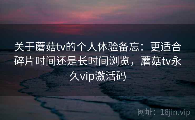 关于蘑菇tv的个人体验备忘：更适合碎片时间还是长时间浏览，蘑菇tv永久vip激活码  第2张