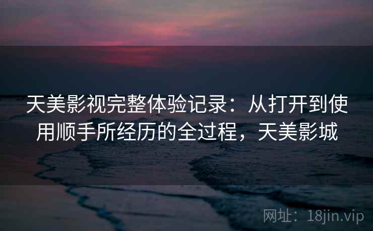 天美影视完整体验记录：从打开到使用顺手所经历的全过程，天美影城  第2张