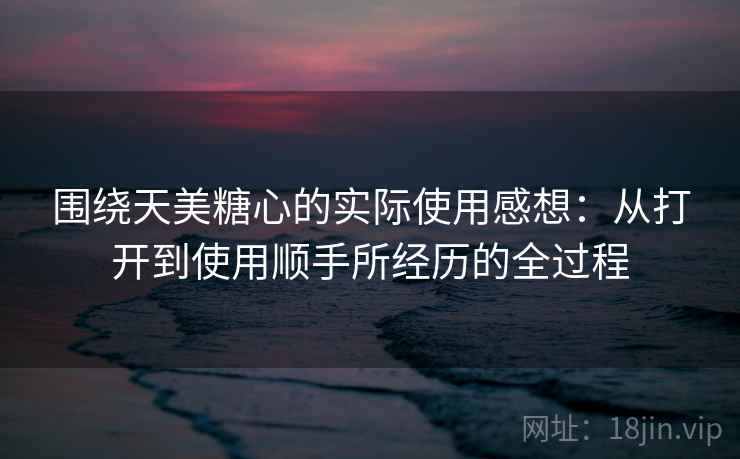 围绕天美糖心的实际使用感想：从打开到使用顺手所经历的全过程  第2张