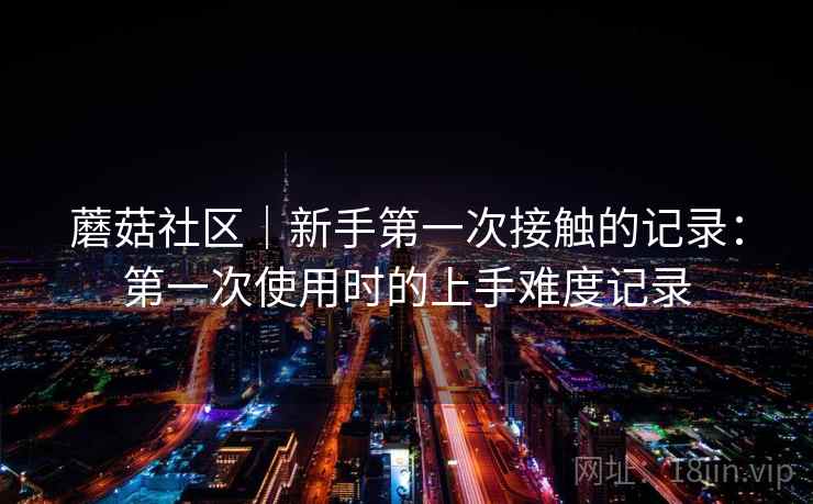 蘑菇社区｜新手第一次接触的记录：第一次使用时的上手难度记录  第2张