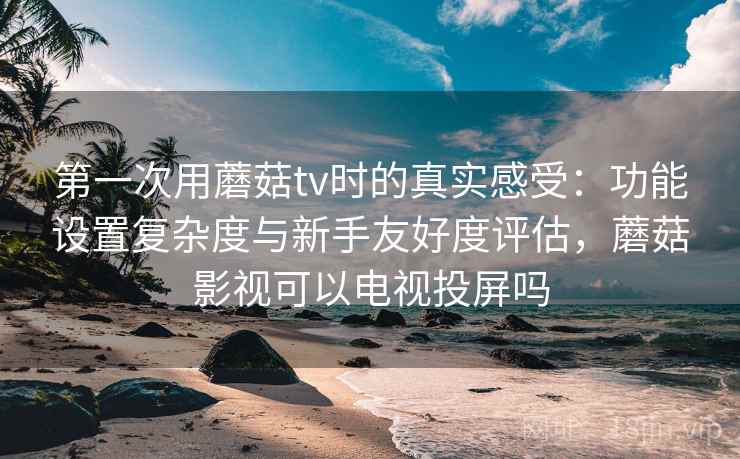 第一次用蘑菇tv时的真实感受：功能设置复杂度与新手友好度评估，蘑菇影视可以电视投屏吗  第1张