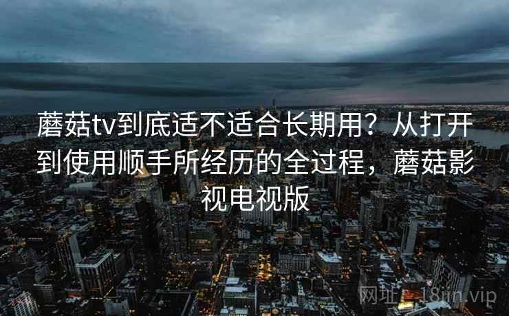 蘑菇tv到底适不适合长期用？从打开到使用顺手所经历的全过程，蘑菇影视电视版  第2张