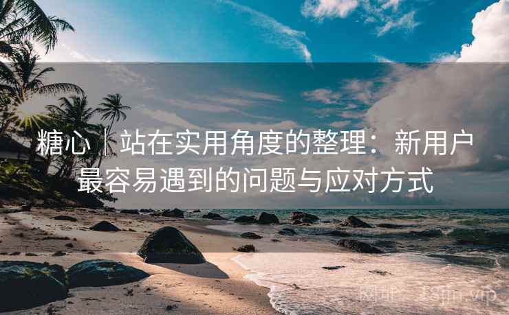 糖心｜站在实用角度的整理：新用户最容易遇到的问题与应对方式  第2张