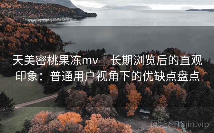天美密桃果冻mv｜长期浏览后的直观印象：普通用户视角下的优缺点盘点  第2张