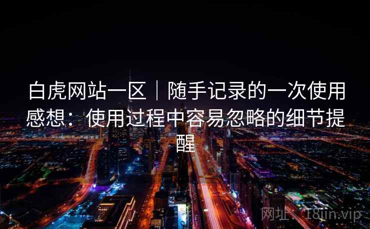 白虎网站一区｜随手记录的一次使用感想：使用过程中容易忽略的细节提醒  第2张