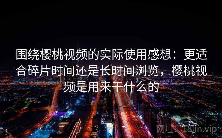 围绕樱桃视频的实际使用感想：更适合碎片时间还是长时间浏览，樱桃视频是用来干什么的  第2张