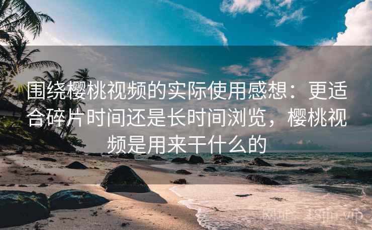 围绕樱桃视频的实际使用感想：更适合碎片时间还是长时间浏览，樱桃视频是用来干什么的  第1张
