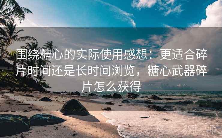 围绕糖心的实际使用感想：更适合碎片时间还是长时间浏览，糖心武器碎片怎么获得  第2张