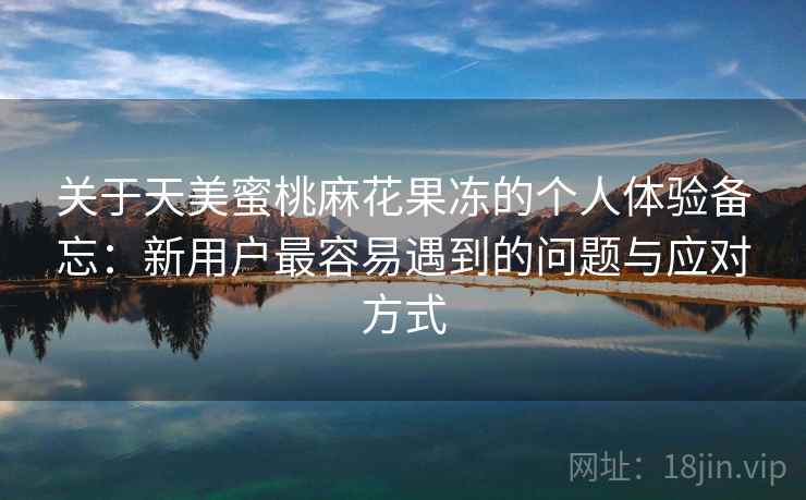 关于天美蜜桃麻花果冻的个人体验备忘:新用户最容易遇到的问题与应对方式 第2张 关于天美蜜桃麻花果冻的个人体验备忘:新用户最容易遇到的问题与应对方式 第2张