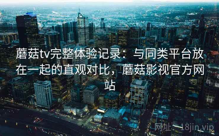蘑菇tv完整体验记录：与同类平台放在一起的直观对比，蘑菇影视官方网站  第1张