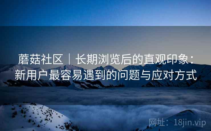 蘑菇社区|长期浏览后的直观印象:新用户最容易遇到的问题与应对方式 第1张 蘑菇社区|长期浏览后的直观印象:新用户最容易遇到的问题与应对方式 第1张