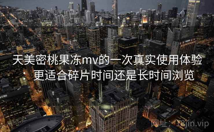 天美密桃果冻mv的一次真实使用体验:更适合碎片时间还是长时间浏览 第2张 天美密桃果冻mv的一次真实使用体验:更适合碎片时间还是长时间浏览 第2张