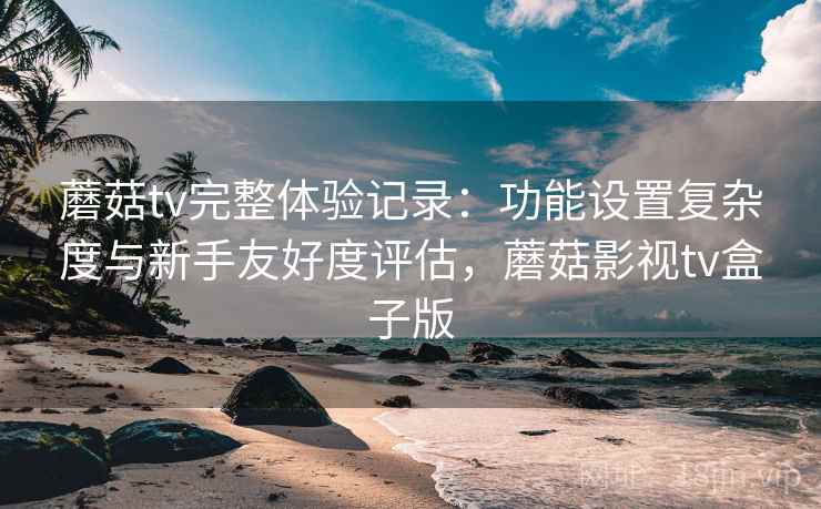 蘑菇tv完整体验记录：功能设置复杂度与新手友好度评估，蘑菇影视tv盒子版  第2张