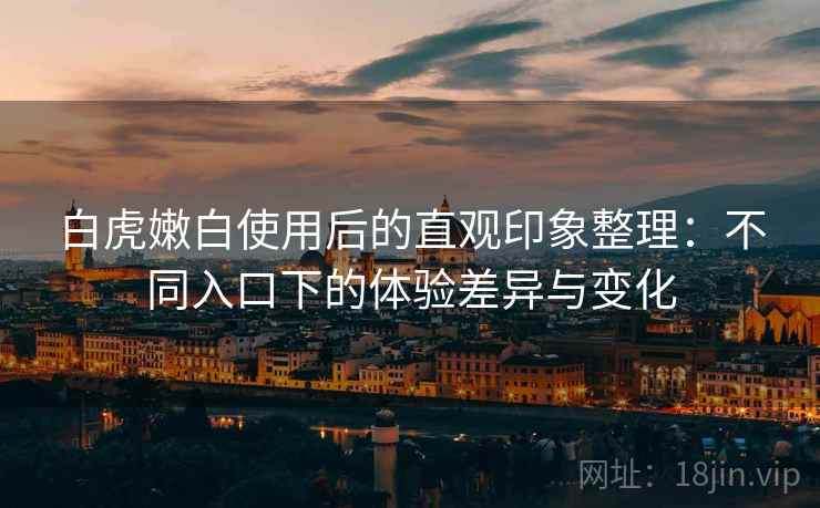 白虎嫩白使用后的直观印象整理:不同入口下的体验差异与变化 第2张 白虎嫩白使用后的直观印象整理:不同入口下的体验差异与变化 第2张