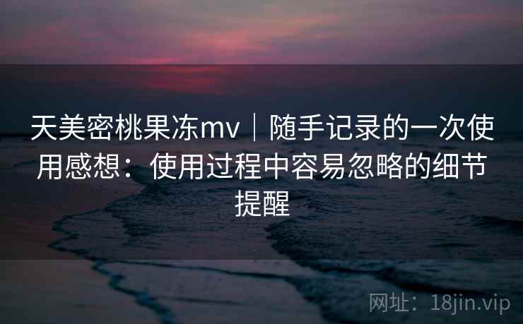 天美密桃果冻mv|随手记录的一次使用感想:使用过程中容易忽略的细节提醒 第2张 天美密桃果冻mv|随手记录的一次使用感想:使用过程中容易忽略的细节提醒 第2张