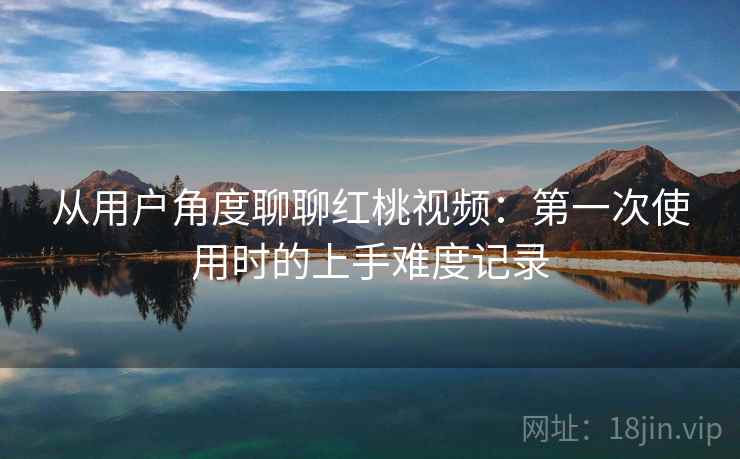从用户角度聊聊红桃视频:第一次使用时的上手难度记录 第2张 从用户角度聊聊红桃视频:第一次使用时的上手难度记录 第2张