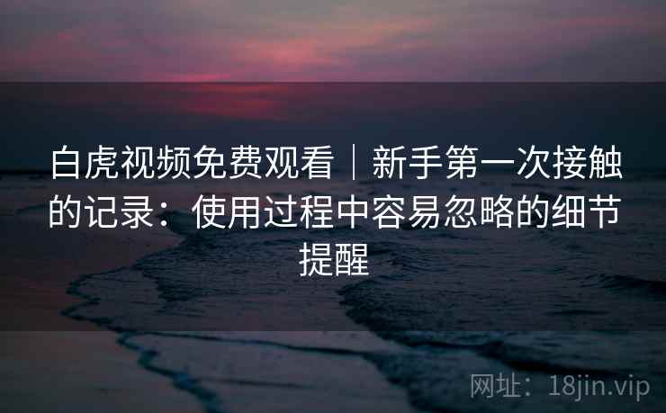 白虎视频免费观看|新手第一次接触的记录:使用过程中容易忽略的细节提醒 第2张 白虎视频免费观看|新手第一次接触的记录:使用过程中容易忽略的细节提醒 第2张