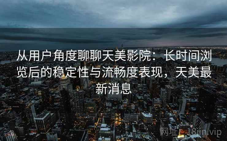 从用户角度聊聊天美影院:长时间浏览后的稳定性与流畅度表现,天美最新消息 第2张 从用户角度聊聊天美影院:长时间浏览后的稳定性与流畅度表现,天美最新消息 第2张