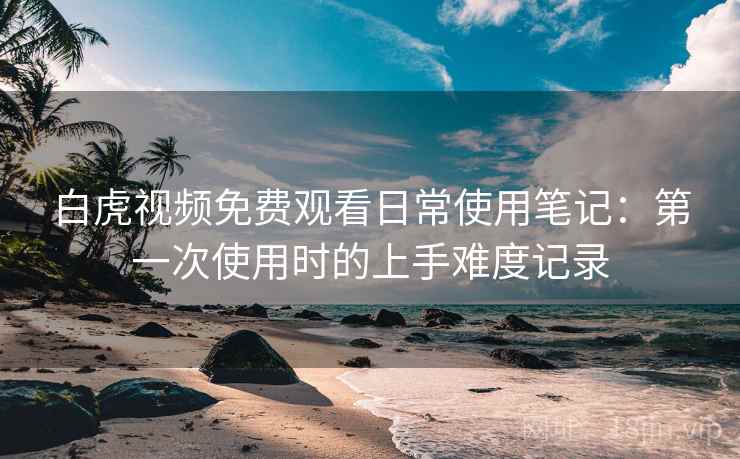 白虎视频免费观看日常使用笔记：第一次使用时的上手难度记录  第2张