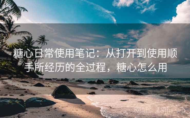 糖心日常使用笔记:从打开到使用顺手所经历的全过程,糖心怎么用 第2张 糖心日常使用笔记:从打开到使用顺手所经历的全过程,糖心怎么用 第2张