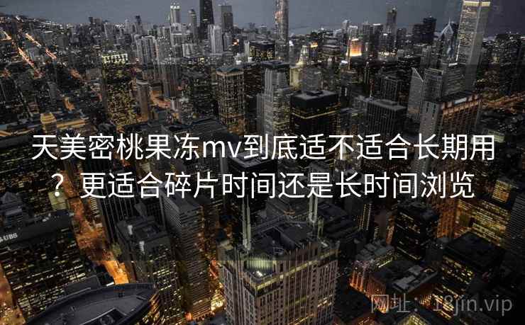 天美密桃果冻mv到底适不适合长期用？更适合碎片时间还是长时间浏览  第1张