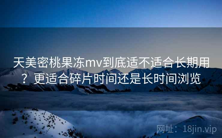 天美密桃果冻mv到底适不适合长期用？更适合碎片时间还是长时间浏览  第2张