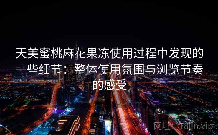 天美蜜桃麻花果冻使用过程中发现的一些细节:整体使用氛围与浏览节奏的感受 第1张 天美蜜桃麻花果冻使用过程中发现的一些细节:整体使用氛围与浏览节奏的感受 第1张
