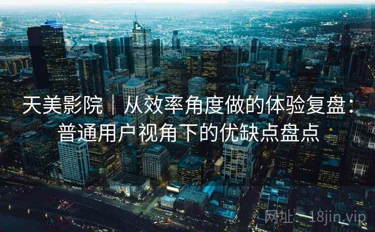 天美影院|从效率角度做的体验复盘:普通用户视角下的优缺点盘点 第2张 天美影院|从效率角度做的体验复盘:普通用户视角下的优缺点盘点 第2张