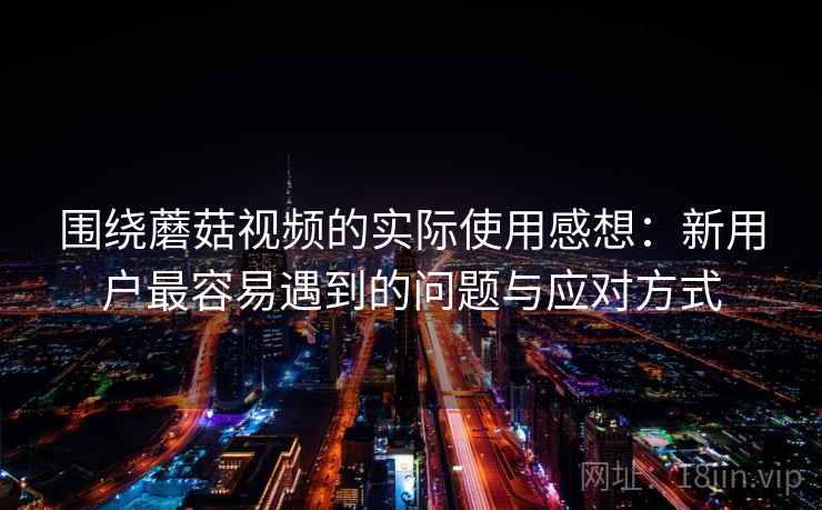 围绕蘑菇视频的实际使用感想:新用户最容易遇到的问题与应对方式 第1张 围绕蘑菇视频的实际使用感想:新用户最容易遇到的问题与应对方式 第1张