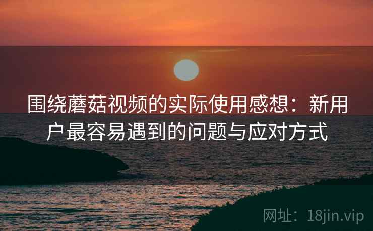 围绕蘑菇视频的实际使用感想:新用户最容易遇到的问题与应对方式 第2张 围绕蘑菇视频的实际使用感想:新用户最容易遇到的问题与应对方式 第2张