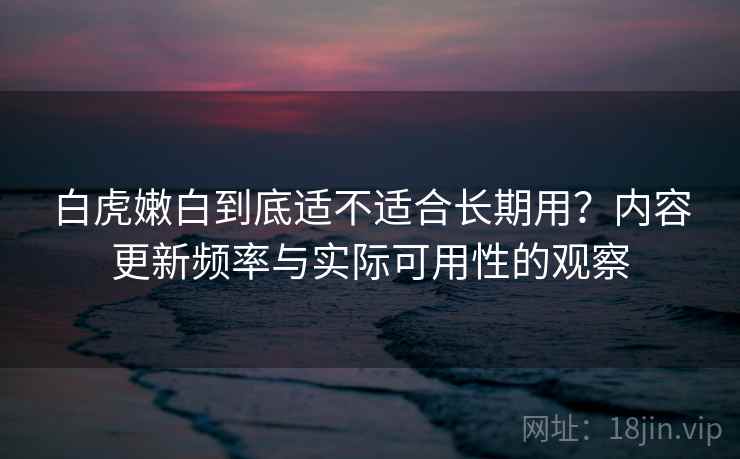 白虎嫩白到底适不适合长期用?内容更新频率与实际可用性的观察 第1张 白虎嫩白到底适不适合长期用?内容更新频率与实际可用性的观察 第1张