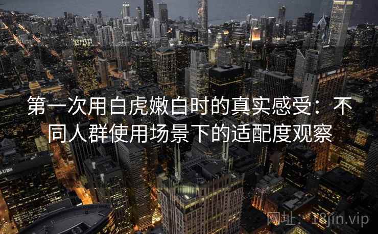 第一次用白虎嫩白时的真实感受:不同人群使用场景下的适配度观察 第2张 第一次用白虎嫩白时的真实感受:不同人群使用场景下的适配度观察 第2张