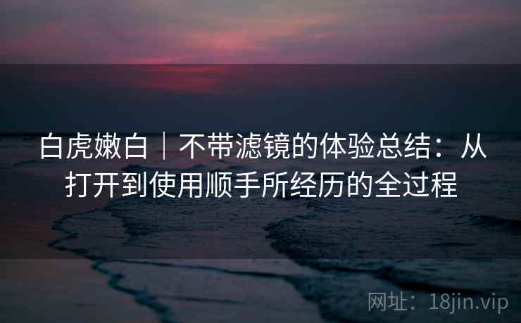 白虎嫩白|不带滤镜的体验总结:从打开到使用顺手所经历的全过程 第2张 白虎嫩白|不带滤镜的体验总结:从打开到使用顺手所经历的全过程 第2张