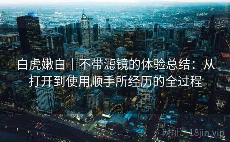 白虎嫩白|不带滤镜的体验总结:从打开到使用顺手所经历的全过程 第1张 白虎嫩白|不带滤镜的体验总结:从打开到使用顺手所经历的全过程 第1张