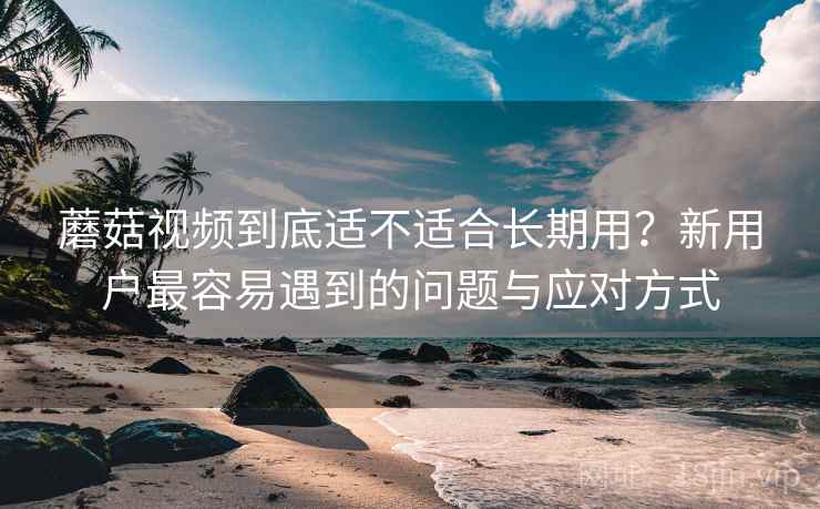 蘑菇视频到底适不适合长期用?新用户最容易遇到的问题与应对方式 第2张 蘑菇视频到底适不适合长期用?新用户最容易遇到的问题与应对方式 第2张